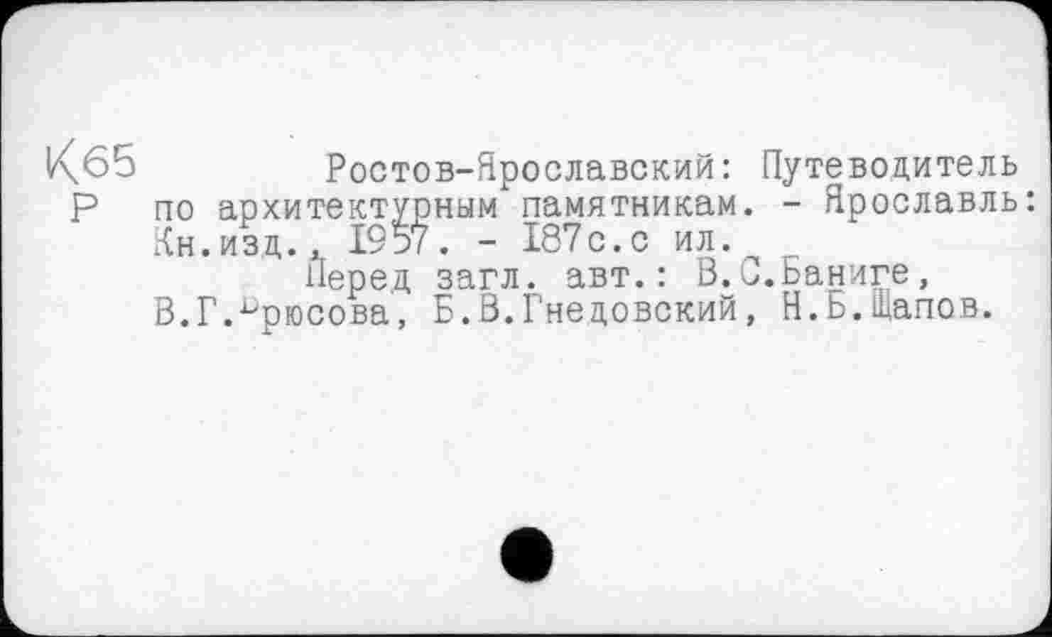 ﻿Кб5	Ростов-Ярославский: Путеводитель
Р по архитектурным памятникам. - Ярославль:
Кн.изд., 1957. - 187с.с ил.
Перед загл. авт.: В.С.Баниге, В.Г.Брюсова, Б.В.Гнедовский, Я.Ь.Щапов.